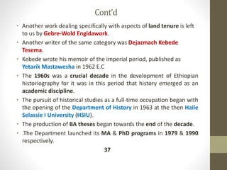 Cont’d
• Another work dealing specifically with aspects of land tenure is left
to us by Gebre-Wold Engidawork.
• Another writer of the same category was Dejazmach Kebede
Tesema.
• Kebede wrote his memoir of the imperial period, published as
Yetarik Mastawesha in 1962 E.C
• The 1960s was a crucial decade in the development of Ethiopian
historiography for it was in this period that history emerged as an
academic discipline.
• The pursuit of historical studies as a full-time occupation began with
the opening of the Department of History in 1963 at the then Haile
Selassie I University (HSIU).
• The production of BA theses began towards the end of the decade.
• .The Department launched its MA & PhD programs in 1979 & 1990
respectively.
37
 
