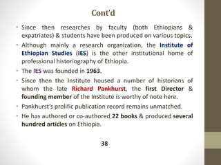 Cont’d
• Since then researches by faculty (both Ethiopians &
expatriates) & students have been produced on various topics.
• Although mainly a research organization, the Institute of
Ethiopian Studies (IES) is the other institutional home of
professional historiography of Ethiopia.
• The IES was founded in 1963.
• Since then the Institute housed a number of historians of
whom the late Richard Pankhurst, the first Director &
founding member of the Institute is worthy of note here.
• Pankhurst’s prolific publication record remains unmatched.
• He has authored or co-authored 22 books & produced several
hundred articles on Ethiopia.
38
 
