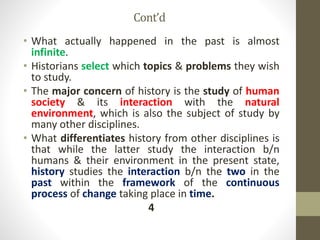 Cont’d
• What actually happened in the past is almost
infinite.
• Historians select which topics & problems they wish
to study.
• The major concern of history is the study of human
society & its interaction with the natural
environment, which is also the subject of study by
many other disciplines.
• What differentiates history from other disciplines is
that while the latter study the interaction b/n
humans & their environment in the present state,
history studies the interaction b/n the two in the
past within the framework of the continuous
process of change taking place in time.
4
 