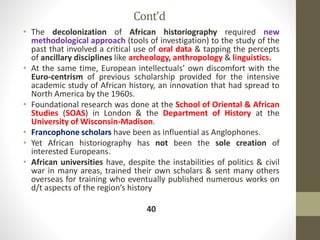 Cont’d
• The decolonization of African historiography required new
methodological approach (tools of investigation) to the study of the
past that involved a critical use of oral data & tapping the percepts
of ancillary disciplines like archeology, anthropology & linguistics.
• At the same time, European intellectuals’ own discomfort with the
Euro-centrism of previous scholarship provided for the intensive
academic study of African history, an innovation that had spread to
North America by the 1960s.
• Foundational research was done at the School of Oriental & African
Studies (SOAS) in London & the Department of History at the
University of Wisconsin-Madison.
• Francophone scholars have been as influential as Anglophones.
• Yet African historiography has not been the sole creation of
interested Europeans.
• African universities have, despite the instabilities of politics & civil
war in many areas, trained their own scholars & sent many others
overseas for training who eventually published numerous works on
d/t aspects of the region’s history
40
 