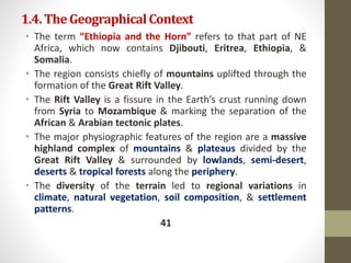 1.4.TheGeographicalContext
• The term “Ethiopia and the Horn” refers to that part of NE
Africa, which now contains Djibouti, Eritrea, Ethiopia, &
Somalia.
• The region consists chiefly of mountains uplifted through the
formation of the Great Rift Valley.
• The Rift Valley is a fissure in the Earth’s crust running down
from Syria to Mozambique & marking the separation of the
African & Arabian tectonic plates.
• The major physiographic features of the region are a massive
highland complex of mountains & plateaus divided by the
Great Rift Valley & surrounded by lowlands, semi-desert,
deserts & tropical forests along the periphery.
• The diversity of the terrain led to regional variations in
climate, natural vegetation, soil composition, & settlement
patterns.
41
 