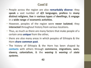 Cont’d
• People across the region are also remarkably diverse: they
speak a vast number of d/t languages, profess to many
distinct religions, live in various types of dwellings, & engage
in a wide range of economic activities.
• However, peoples of the region were never isolated; they
interacted throughout history from various locations.
• Thus, as much as there are many factors that make people of a
certain area unique from the other,
• there are also many areas in which peoples of Ethiopia & the
Horn share common past.
• The history of Ethiopia & the Horn has been shaped by
contacts with others through commerce, migrations, wars,
slavery, colonialism, & the waxing & waning of state
systems.
42
 