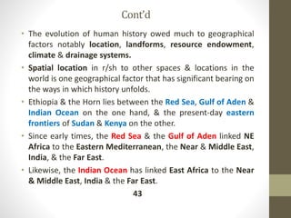 Cont’d
• The evolution of human history owed much to geographical
factors notably location, landforms, resource endowment,
climate & drainage systems.
• Spatial location in r/sh to other spaces & locations in the
world is one geographical factor that has significant bearing on
the ways in which history unfolds.
• Ethiopia & the Horn lies between the Red Sea, Gulf of Aden &
Indian Ocean on the one hand, & the present-day eastern
frontiers of Sudan & Kenya on the other.
• Since early times, the Red Sea & the Gulf of Aden linked NE
Africa to the Eastern Mediterranean, the Near & Middle East,
India, & the Far East.
• Likewise, the Indian Ocean has linked East Africa to the Near
& Middle East, India & the Far East.
43
 