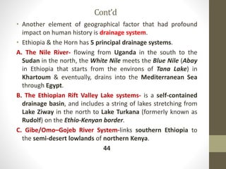 Cont’d
• Another element of geographical factor that had profound
impact on human history is drainage system.
• Ethiopia & the Horn has 5 principal drainage systems.
A. The Nile River- flowing from Uganda in the south to the
Sudan in the north, the White Nile meets the Blue Nile (Abay
in Ethiopia that starts from the environs of Tana Lake) in
Khartoum & eventually, drains into the Mediterranean Sea
through Egypt.
B. The Ethiopian Rift Valley Lake systems- is a self-contained
drainage basin, and includes a string of lakes stretching from
Lake Ziway in the north to Lake Turkana (formerly known as
Rudolf) on the Ethio-Kenyan border.
C. Gibe/Omo–Gojeb River System-links southern Ethiopia to
the semi-desert lowlands of northern Kenya.
44
 