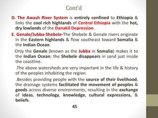 Cont’d
D. The Awash River System is entirely confined to Ethiopia &
links the cool rich highlands of Central Ethiopia with the hot,
dry lowlands of the Danakil Depression.
E. Genale/Jubba-Shebele-The Shebele & Genale rivers originate
in the Eastern highlands & flow southeast toward Somalia &
the Indian Ocean.
Only the Genale (known as the Jubba in Somalia) makes it to
the Indian Ocean; the Shebele disappears in sand just inside
the coastline.
.The above watersheds are very important in the life & history
of the peoples inhabiting the region.
.Besides providing people with the source of their livelihood,
the drainage systems facilitated the movement of peoples &
goods across diverse environments, resulting in the exchange
of ideas, technology, knowledge, cultural expressions, &
beliefs.
45
 