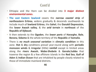 Cont’d
• Ethiopia and the Horn can be divided into 3 major distinct
environmental zones.
• The vast Eastern lowland covers the narrow coastal strip of
northeastern Eritrea, widens gradually & descends southwards to
include much of lowland Eritrea, the Sahel, the Danakil Depression,
the lower Awash valley, & the arid terrain in northeast of the
Republic of Djibouti.
• It then extends to the Ogaden, the lower parts of Hararghe, Bale,
Borana, Sidamo & the whole territory of the Republic of Somalia.
• There is no much seasonal variation in climatic condition in this
zone. Hot & dry conditions prevail year-round along with periodic
monsoon winds & irregular (little) rainfall except in limited areas
along the rivers Awash, Wabe-Shebele & Genale/Jubba that
traverse the region & a few offshore islands in the Red Sea, Gulf of
Aden & Indian Ocean that are inhabited by people closely related to
those of immediate mainland districts.
46
 