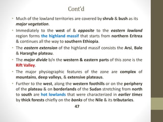Cont’d
• Much of the lowland territories are covered by shrub & bush as its
major vegetation.
• Immediately to the west of & opposite to the eastern lowland
region forms the highland massif that starts from northern Eritrea
& continues all the way to southern Ethiopia.
• The eastern extension of the highland massif consists the Arsi, Bale
& Hararghe plateau.
• The major divide b/n the western & eastern parts of this zone is the
Rift Valley.
• The major physiographic features of the zone are complex of
mountains, deep valleys, & extensive plateaus.
• Further to the west, along the western foothills or on the periphery
of the plateau & on borderlands of the Sudan stretching from north
to south are hot lowlands that were characterized in earlier times
by thick forests chiefly on the banks of the Nile & its tributaries.
47
 