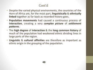 Cont’d
• Despite the varied physical environments, the countries of the
Horn of Africa are, for the most part, linguistically & ethnically
linked together as far back as recorded history goes.
• Population movements had caused a continuous process of
interaction, creating a very complex picture of settlement
patterns.
• The high degree of interaction & the long common history of
much of the population had weakened ethnic dividing lines in
large parts of the region.
• Linguistic & cultural affinities are therefore as important as
ethnic origin in the grouping of the population.
48
 