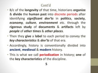 Cont’d
• B/c of the longevity of that time, historians organize
& divide the human past into discrete periods after
identifying significant dev’ts in politics, society,
economy, culture, environment etc. through the
rigorous study of documents & artifacts left by
people of other times & other places.
• Then they give a label to each period to convey the
key characteristics & dev’ts of that era.
• Accordingly, history is conventionally divided into
ancient, medieval & modern history.
• This is what we call periodization in history; one of
the key characteristics of the discipline.
5
 