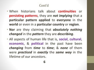 Cont’d
• When historians talk about continuities or
persisting patterns, they are not implying that a
particular pattern applied to everyone in the
world or even in a particular country or region.
• Nor are they claiming that absolutely nothing
changed in the pattern they are describing.
• All aspects of human life that is, social, cultural,
economic, & political in the past have been
changing from time to time; & none of them
were practiced in exactly the same way in the
lifetime of our ancestors.
6
 