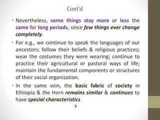 Cont’d
• Nevertheless, some things stay more or less the
same for long periods, since few things ever change
completely.
• For e.g., we continue to speak the languages of our
ancestors; follow their beliefs & religious practices;
wear the costumes they were wearing; continue to
practice their agricultural or pastoral ways of life;
maintain the fundamental components or structures
of their social organization.
• In the same vein, the basic fabric of society in
Ethiopia & the Horn remains similar & continues to
have special characteristics.
7
 