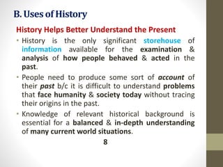 B. Usesof History
History Helps Better Understand the Present
• History is the only significant storehouse of
information available for the examination &
analysis of how people behaved & acted in the
past.
• People need to produce some sort of account of
their past b/c it is difficult to understand problems
that face humanity & society today without tracing
their origins in the past.
• Knowledge of relevant historical background is
essential for a balanced & in-depth understanding
of many current world situations.
8
 