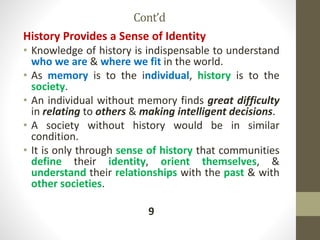 Cont’d
History Provides a Sense of Identity
• Knowledge of history is indispensable to understand
who we are & where we fit in the world.
• As memory is to the individual, history is to the
society.
• An individual without memory finds great difficulty
in relating to others & making intelligent decisions.
• A society without history would be in similar
condition.
• It is only through sense of history that communities
define their identity, orient themselves, &
understand their relationships with the past & with
other societies.
9
 
