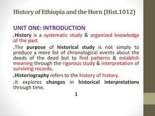 Historyof Ethiopiaandthe Horn (Hist.1012)
UNIT ONE: INTRODUCTION
.History is a systematic study & organized knowledge
of the past.
.The purpose of historical study is not simply to
produce a mere list of chronological events about the
deeds of the dead but to find patterns & establish
meaning through the rigorous study & interpretation of
surviving records.
.Historiography refers to the history of history.
.It explores changes in historical interpretations
through time.
1
 