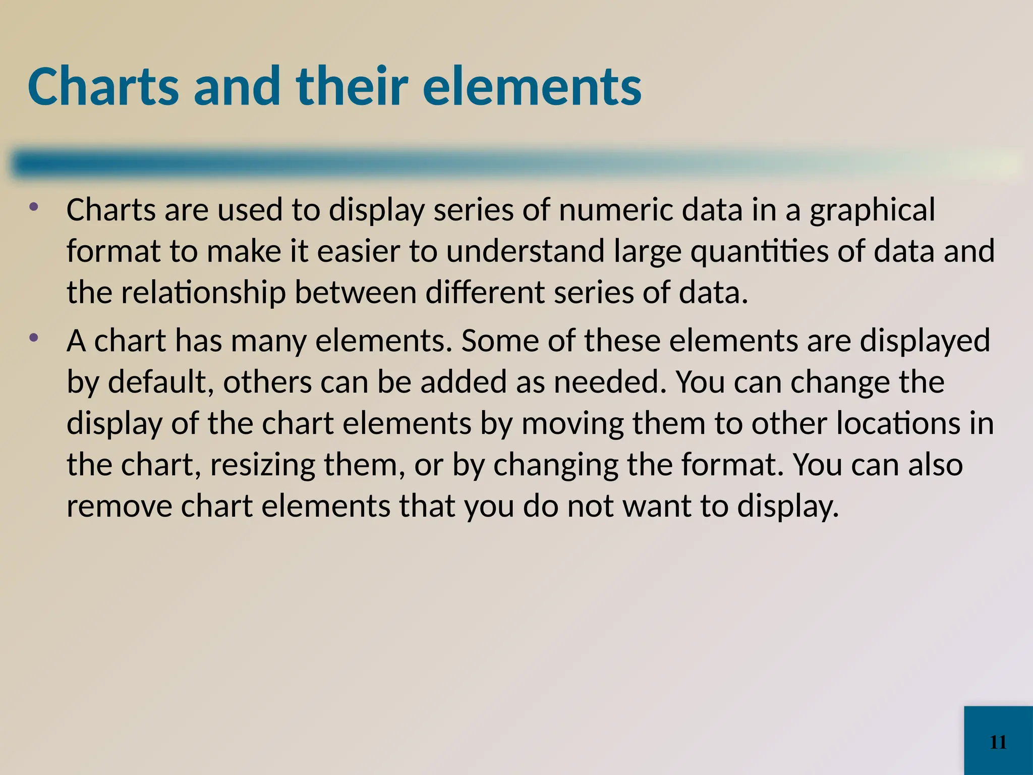 Charts and their elements
• Charts are used to display series of numeric data in a graphical
format to make it easier to understand large quantities of data and
the relationship between different series of data.
• A chart has many elements. Some of these elements are displayed
by default, others can be added as needed. You can change the
display of the chart elements by moving them to other locations in
the chart, resizing them, or by changing the format. You can also
remove chart elements that you do not want to display.
11
 