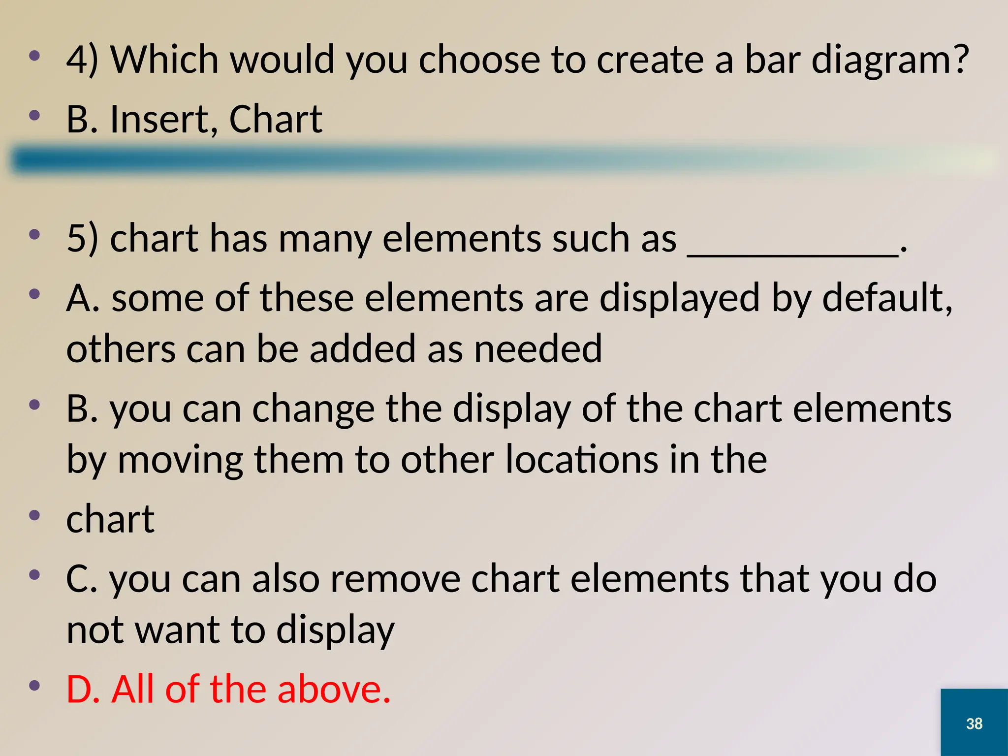 38
• 4) Which would you choose to create a bar diagram?
• B. Insert, Chart
• 5) chart has many elements such as __________.
• A. some of these elements are displayed by default,
others can be added as needed
• B. you can change the display of the chart elements
by moving them to other locations in the
• chart
• C. you can also remove chart elements that you do
not want to display
• D. All of the above.
 