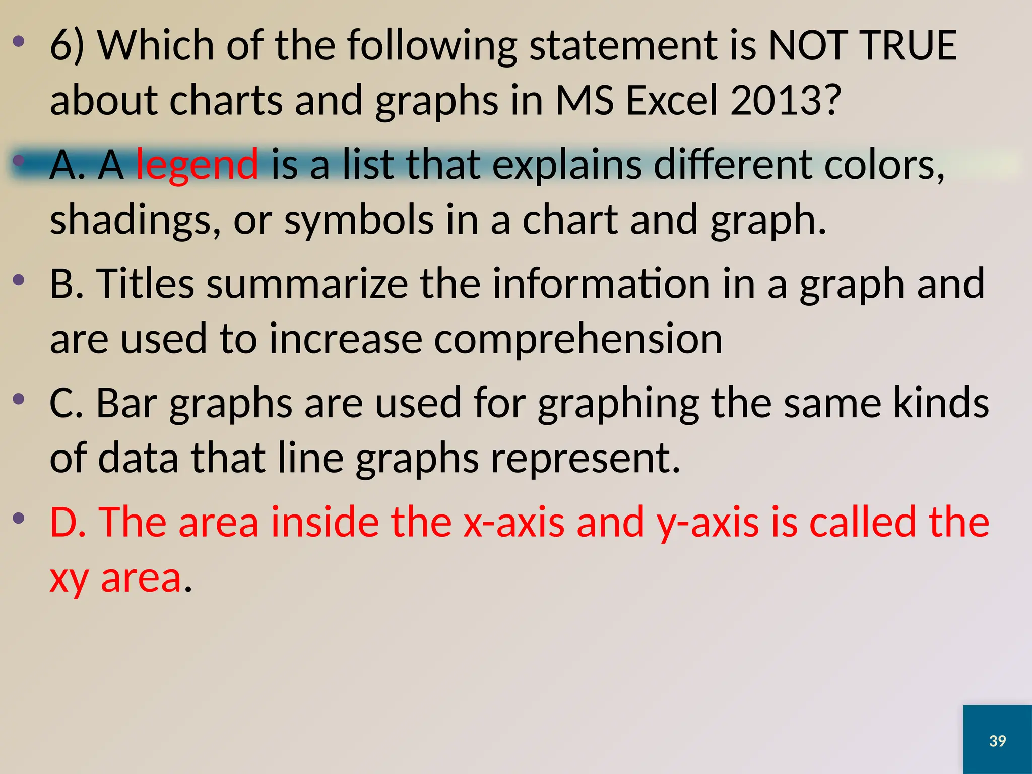 39
• 6) Which of the following statement is NOT TRUE
about charts and graphs in MS Excel 2013?
• A. A legend is a list that explains different colors,
shadings, or symbols in a chart and graph.
• B. Titles summarize the information in a graph and
are used to increase comprehension
• C. Bar graphs are used for graphing the same kinds
of data that line graphs represent.
• D. The area inside the x-axis and y-axis is called the
xy area.
 
