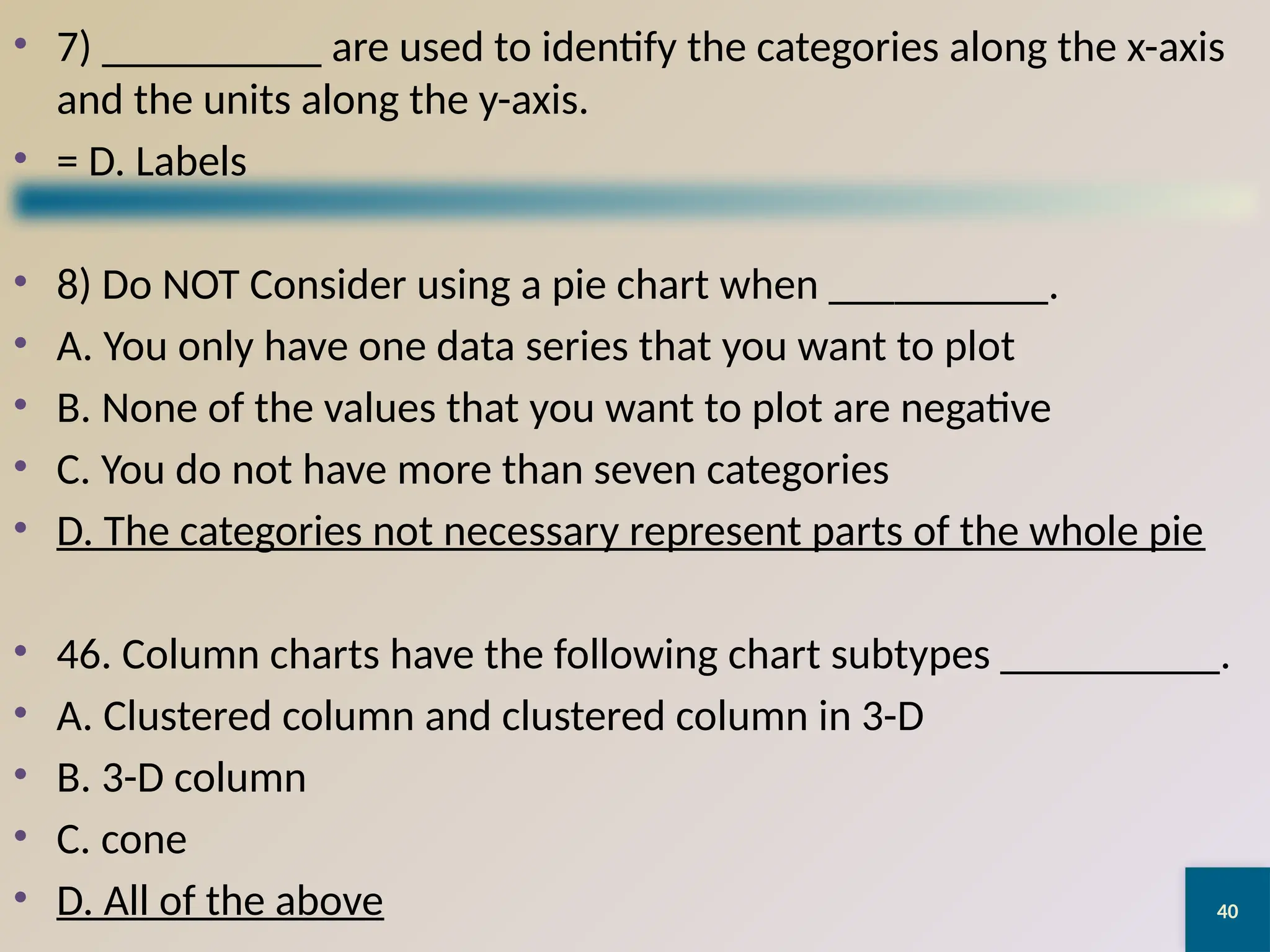 40
• 7) __________ are used to identify the categories along the x-axis
and the units along the y-axis.
• = D. Labels
• 8) Do NOT Consider using a pie chart when __________.
• A. You only have one data series that you want to plot
• B. None of the values that you want to plot are negative
• C. You do not have more than seven categories
• D. The categories not necessary represent parts of the whole pie
• 46. Column charts have the following chart subtypes __________.
• A. Clustered column and clustered column in 3-D
• B. 3-D column
• C. cone
• D. All of the above
 