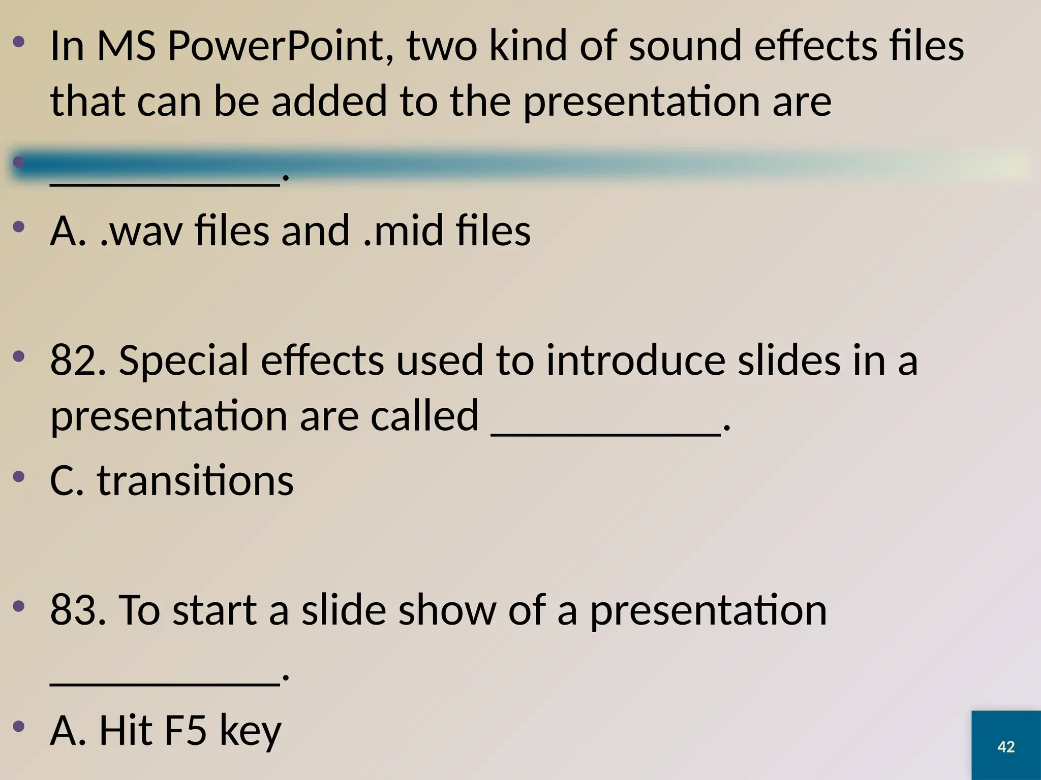42
• In MS PowerPoint, two kind of sound effects files
that can be added to the presentation are
• __________.
• A. .wav files and .mid files
• 82. Special effects used to introduce slides in a
presentation are called __________.
• C. transitions
• 83. To start a slide show of a presentation
__________.
• A. Hit F5 key
 