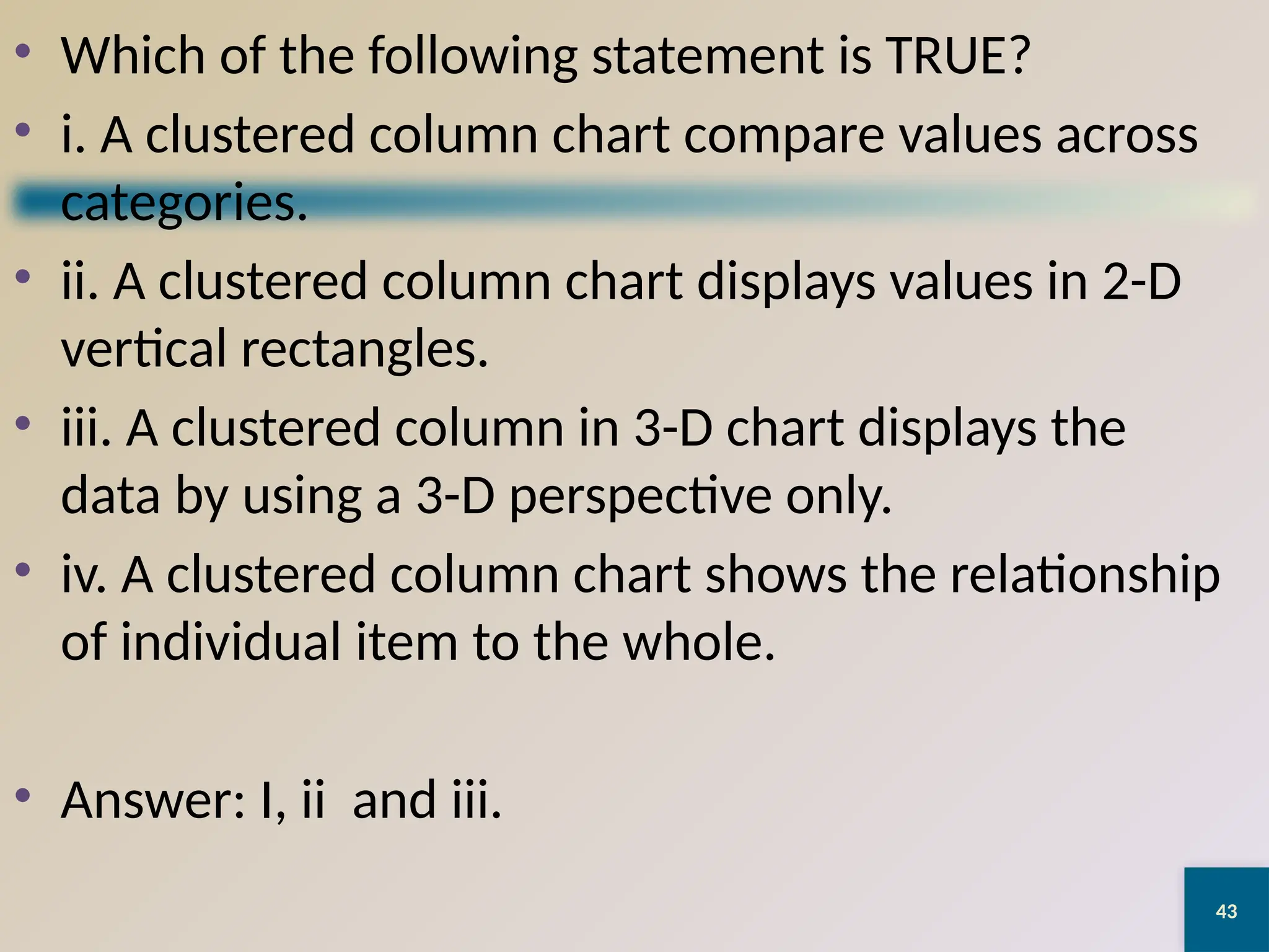 43
• Which of the following statement is TRUE?
• i. A clustered column chart compare values across
categories.
• ii. A clustered column chart displays values in 2-D
vertical rectangles.
• iii. A clustered column in 3-D chart displays the
data by using a 3-D perspective only.
• iv. A clustered column chart shows the relationship
of individual item to the whole.
• Answer: I, ii and iii.
 