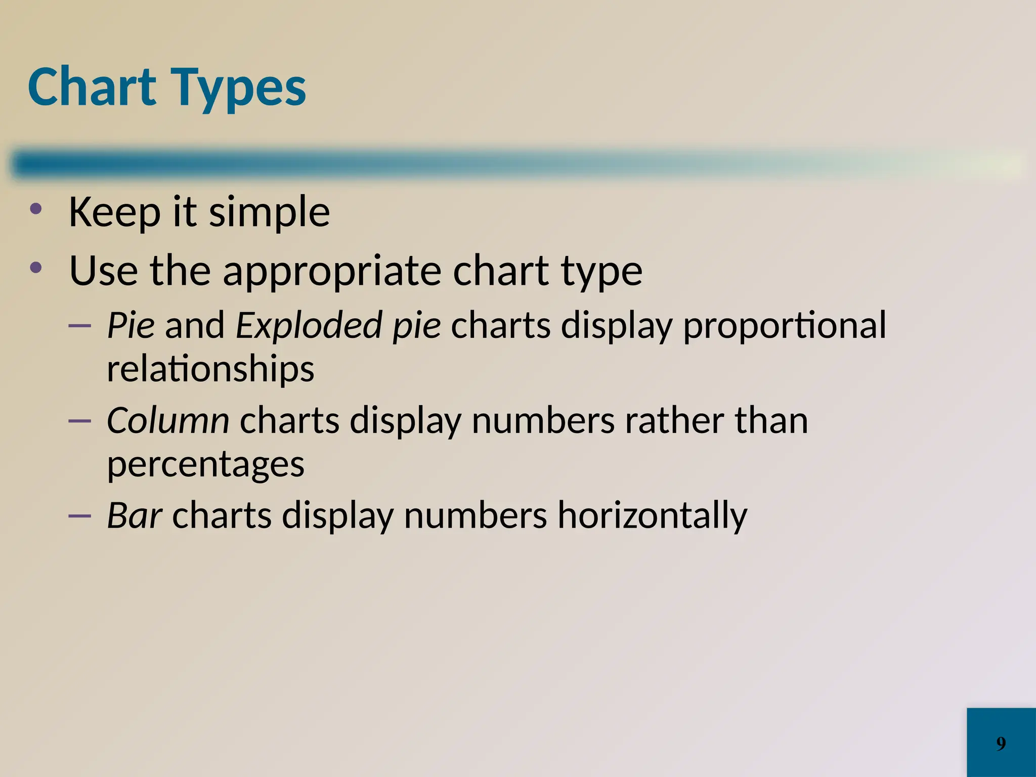 Chart Types
• Keep it simple
• Use the appropriate chart type
– Pie and Exploded pie charts display proportional
relationships
– Column charts display numbers rather than
percentages
– Bar charts display numbers horizontally
9
 