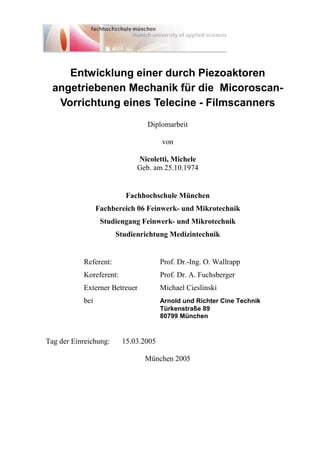 Entwicklung einer durch Piezoaktoren
angetriebenen Mechanik für die Micoroscan-
Vorrichtung eines Telecine - Filmscanners
Diplomarbeit
von
Nicoletti, Michele
Geb. am 25.10.1974
Fachhochschule München
Fachbereich 06 Feinwerk- und Mikrotechnik
Studiengang Feinwerk- und Mikrotechnik
Studienrichtung Medizintechnik
Referent: Prof. Dr.-Ing. O. Wallrapp
Koreferent: Prof. Dr. A. Fuchsberger
Externer Betreuer Michael Cieslinski
bei Arnold und Richter Cine Technik
Türkenstraße 89
80799 München
Tag der Einreichung: 15.03.2005
München 2005
 