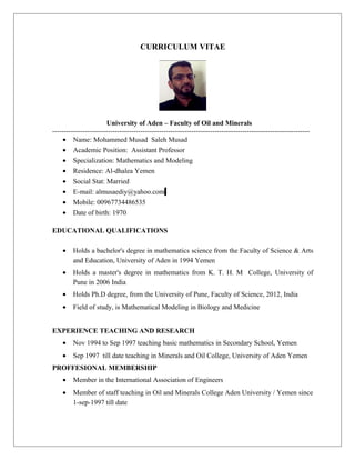 CURRICULUM VITAE
University of Aden – Faculty of Oil and Minerals
---------------------------------------------------------------------------------------------------------------
• Name: Mohammed Musad Saleh Musad
• Academic Position: Assistant Professor
• Specialization: Mathematics and Modeling
• Residence: Al-dhalea Yemen
• Social Stat: Married
• E-mail: almusaediy@yahoo.com
• Mobile: 00967734486535
• Date of birth: 1970
EDUCATIONAL QUALIFICATIONS
• Holds a bachelor's degree in mathematics science from the Faculty of Science & Arts
and Education, University of Aden in 1994 Yemen
• Holds a master's degree in mathematics from K. T. H. M College, University of
Pune in 2006 India
• Holds Ph.D degree, from the University of Pune, Faculty of Science, 2012, India
• Field of study, is Mathematical Modeling in Biology and Medicine
EXPERIENCE TEACHING AND RESEARCH
• Nov 1994 to Sep 1997 teaching basic mathematics in Secondary School, Yemen
• Sep 1997 till date teaching in Minerals and Oil College, University of Aden Yemen
PROFFESIONAL MEMBERSHIP
• Member in the International Association of Engineers
• Member of staff teaching in Oil and Minerals College Aden University / Yemen since
1-sep-1997 till date
 
