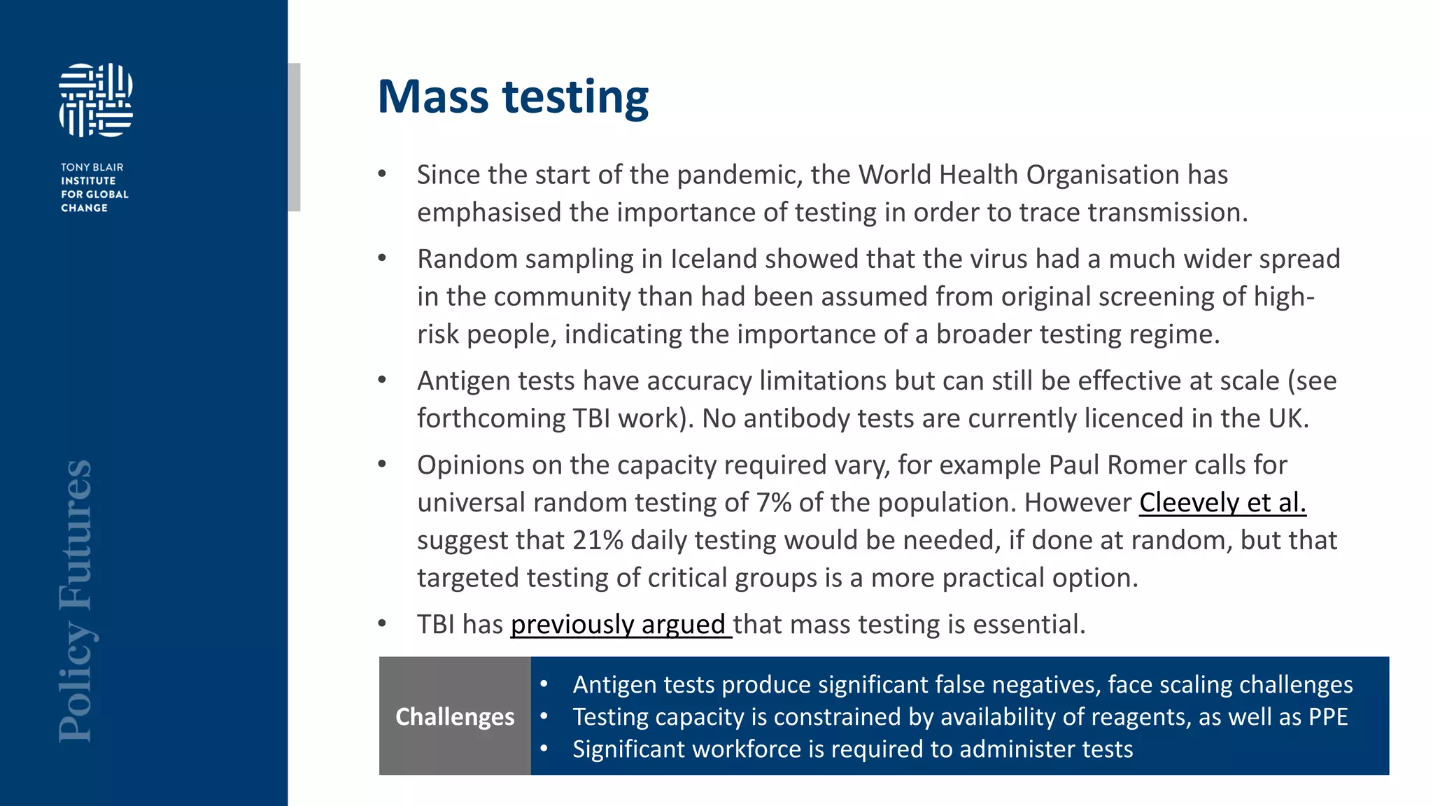 Mass testing
• Since the start of the pandemic, the World Health Organisation has
emphasised the importance of testing in order to trace transmission.
• Random sampling in Iceland showed that the virus had a much wider spread
in the community than had been assumed from original screening of high-
risk people, indicating the importance of a broader testing regime.
• Antigen tests have accuracy limitations but can still be effective at scale (see
forthcoming TBI work). No antibody tests are currently licenced in the UK.
• Opinions on the capacity required vary, for example Paul Romer calls for
universal random testing of 7% of the population. However Cleevely et al.
suggest that 21% daily testing would be needed, if done at random, but that
targeted testing of critical groups is a more practical option.
• TBI has previously argued that mass testing is essential.
• Antigen tests produce significant false negatives, face scaling challenges
• Testing capacity is constrained by availability of reagents, as well as PPE
• Significant workforce is required to administer tests
Challenges
 