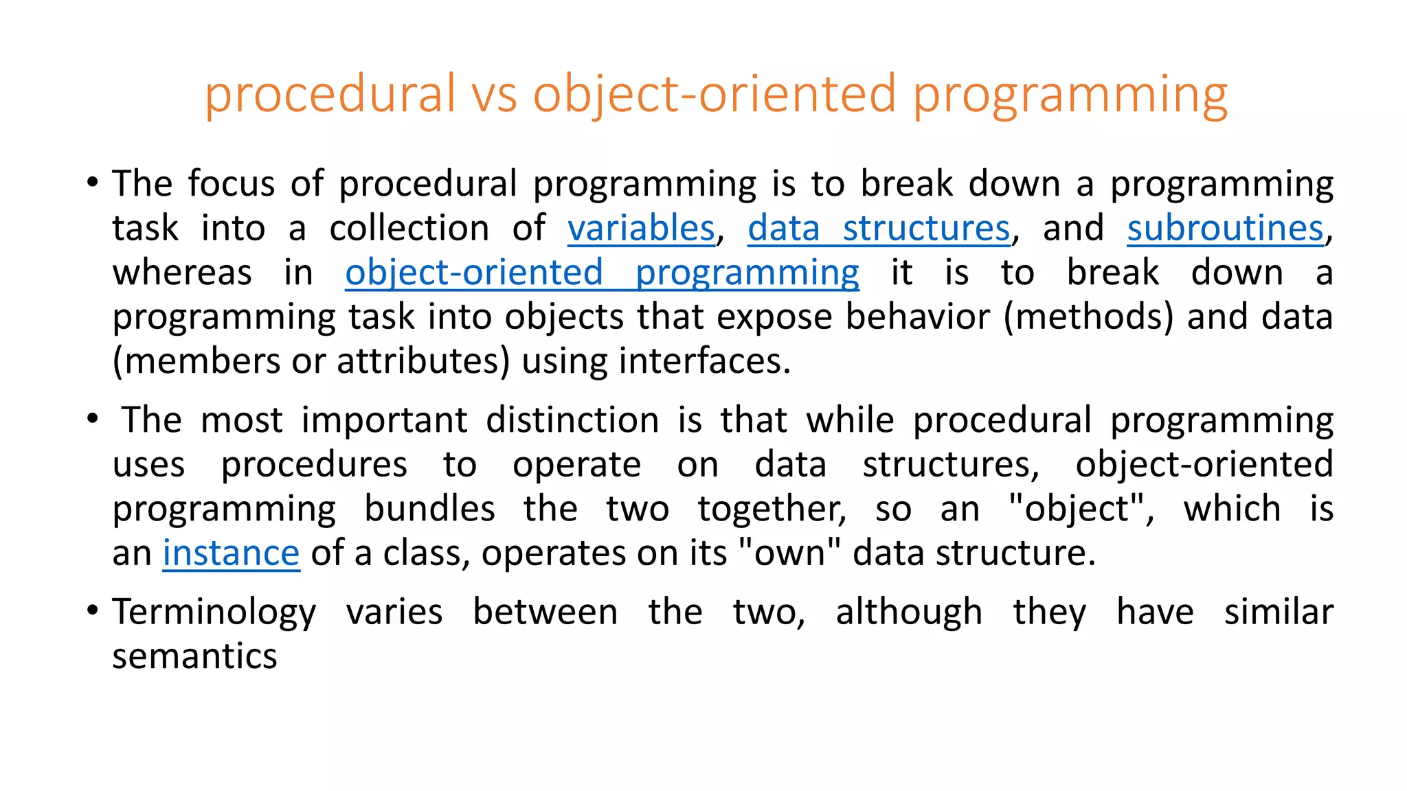 procedural vs object-oriented programming
• The focus of procedural programming is to break down a programming
task into a collection of variables, data structures, and subroutines,
whereas in object-oriented programming it is to break down a
programming task into objects that expose behavior (methods) and data
(members or attributes) using interfaces.
• The most important distinction is that while procedural programming
uses procedures to operate on data structures, object-oriented
programming bundles the two together, so an "object", which is
an instance of a class, operates on its "own" data structure.
• Terminology varies between the two, although they have similar
semantics
 
