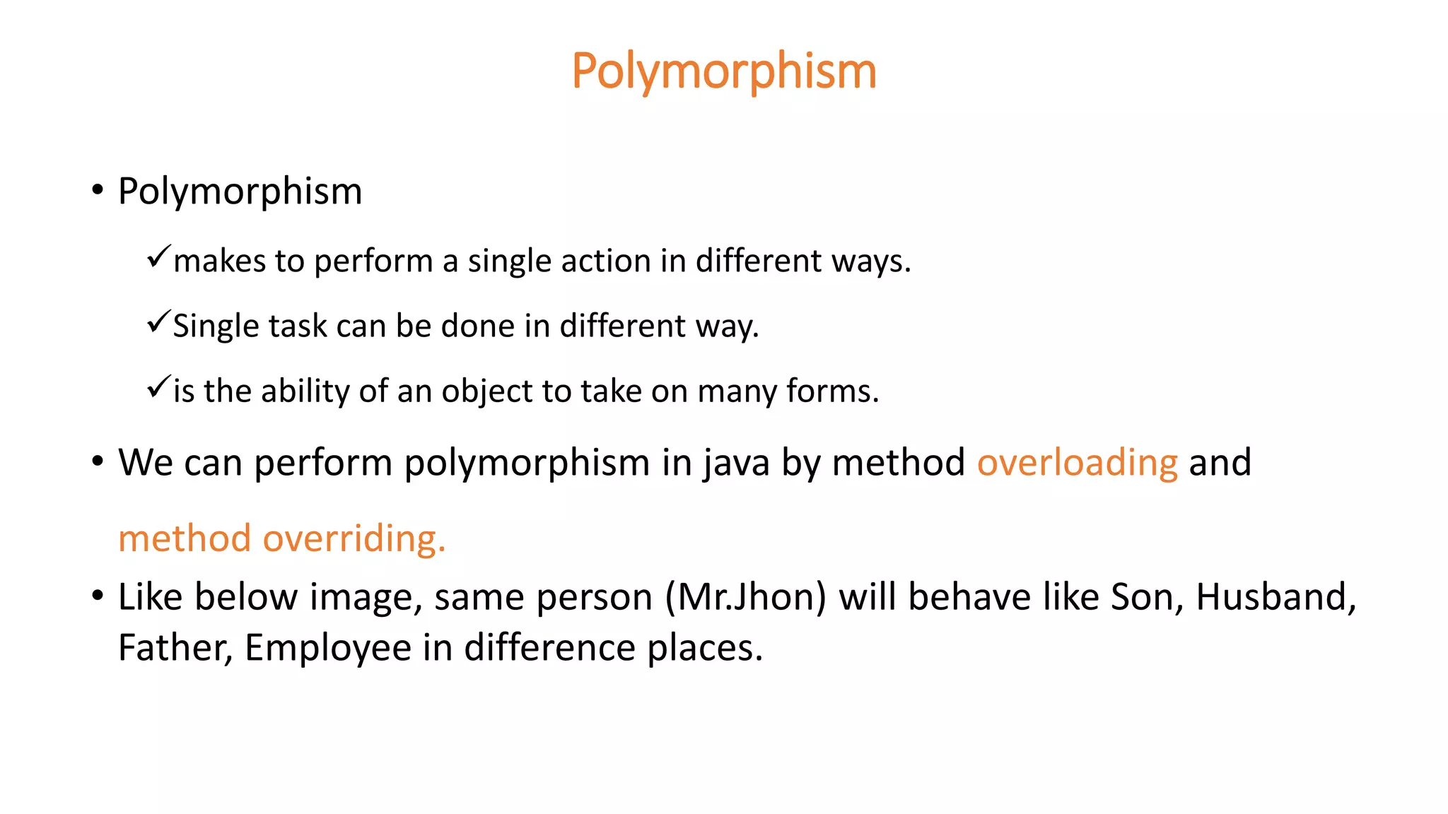 Polymorphism
• Polymorphism
makes to perform a single action in different ways.
Single task can be done in different way.
is the ability of an object to take on many forms.
• We can perform polymorphism in java by method overloading and
method overriding.
• Like below image, same person (Mr.Jhon) will behave like Son, Husband,
Father, Employee in difference places.
 