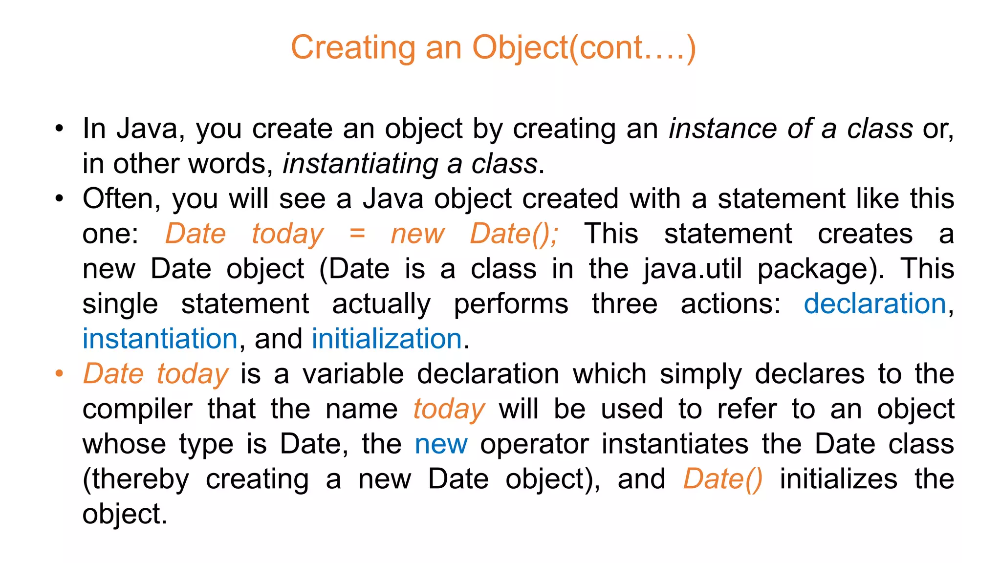 Creating an Object(cont….)
• In Java, you create an object by creating an instance of a class or,
in other words, instantiating a class.
• Often, you will see a Java object created with a statement like this
one: Date today = new Date(); This statement creates a
new Date object (Date is a class in the java.util package). This
single statement actually performs three actions: declaration,
instantiation, and initialization.
• Date today is a variable declaration which simply declares to the
compiler that the name today will be used to refer to an object
whose type is Date, the new operator instantiates the Date class
(thereby creating a new Date object), and Date() initializes the
object.
 