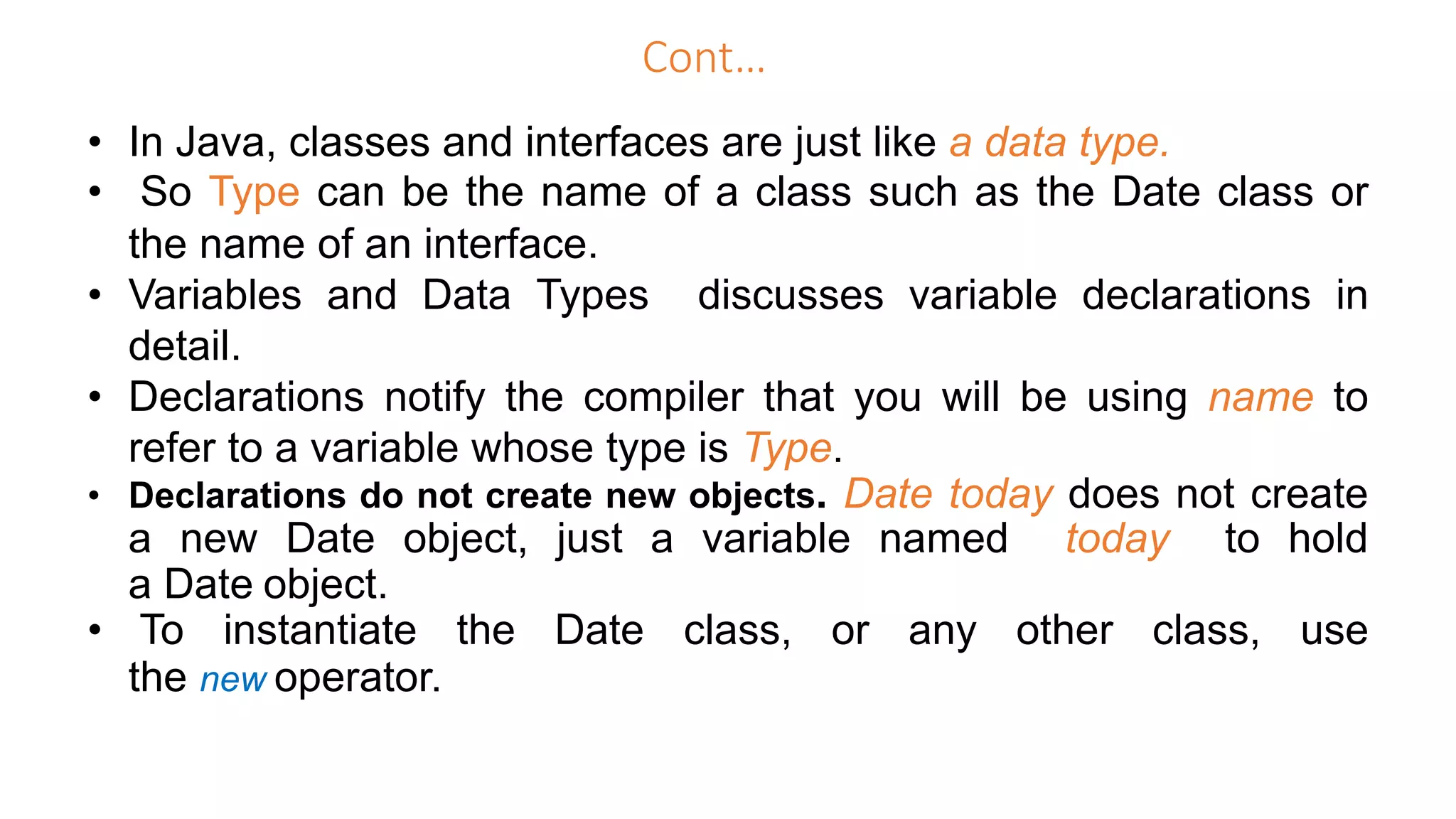 Cont…
• In Java, classes and interfaces are just like a data type.
• So Type can be the name of a class such as the Date class or
the name of an interface.
• Variables and Data Types discusses variable declarations in
detail.
• Declarations notify the compiler that you will be using name to
refer to a variable whose type is Type.
• Declarations do not create new objects. Date today does not create
a new Date object, just a variable named today to hold
a Date object.
• To instantiate the Date class, or any other class, use
the new operator.
 