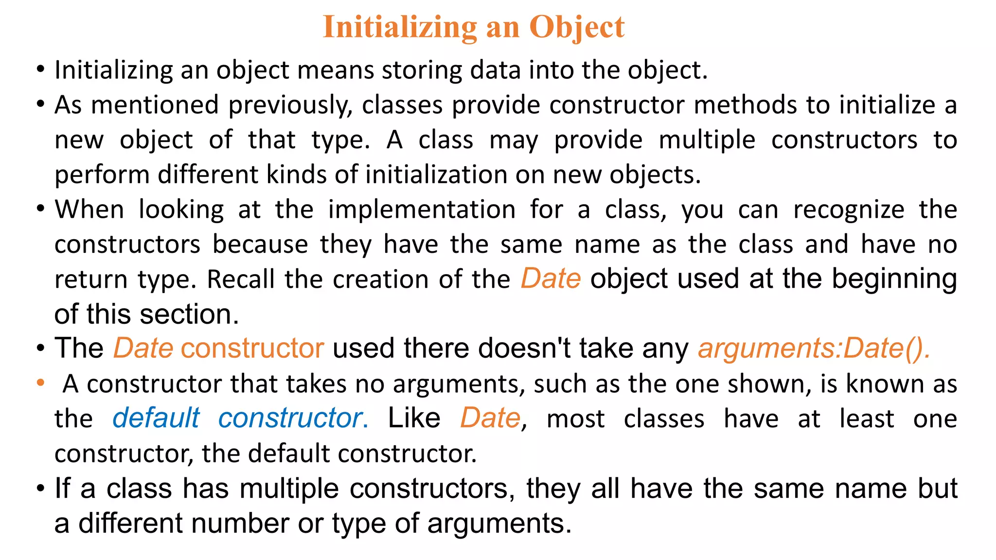 • Initializing an object means storing data into the object.
• As mentioned previously, classes provide constructor methods to initialize a
new object of that type. A class may provide multiple constructors to
perform different kinds of initialization on new objects.
• When looking at the implementation for a class, you can recognize the
constructors because they have the same name as the class and have no
return type. Recall the creation of the Date object used at the beginning
of this section.
• The Date constructor used there doesn't take any arguments:Date().
• A constructor that takes no arguments, such as the one shown, is known as
the default constructor. Like Date, most classes have at least one
constructor, the default constructor.
• If a class has multiple constructors, they all have the same name but
a different number or type of arguments.
Initializing an Object
 