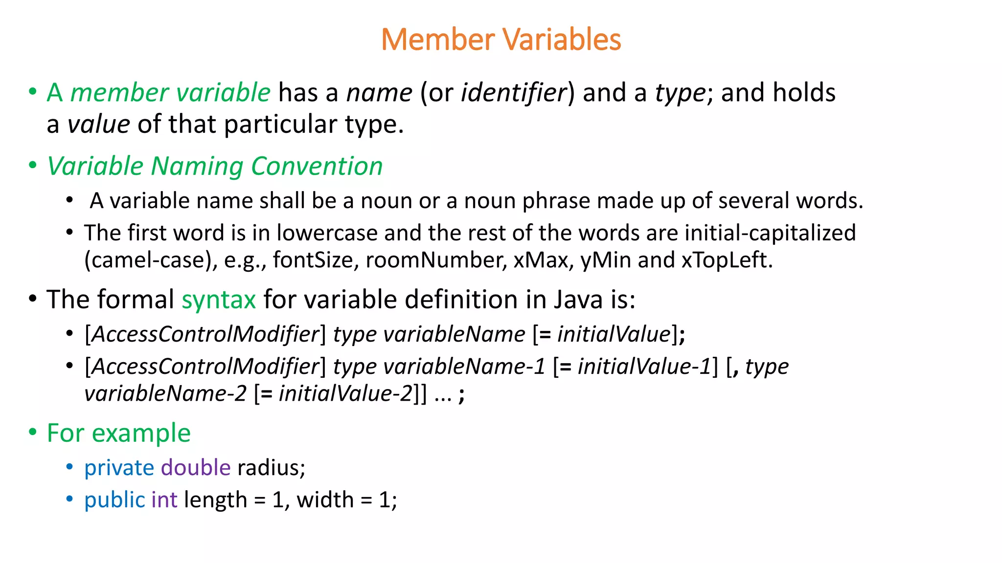 Member Variables
• A member variable has a name (or identifier) and a type; and holds
a value of that particular type.
• Variable Naming Convention
• A variable name shall be a noun or a noun phrase made up of several words.
• The first word is in lowercase and the rest of the words are initial-capitalized
(camel-case), e.g., fontSize, roomNumber, xMax, yMin and xTopLeft.
• The formal syntax for variable definition in Java is:
• [AccessControlModifier] type variableName [= initialValue];
• [AccessControlModifier] type variableName-1 [= initialValue-1] [, type
variableName-2 [= initialValue-2]] ... ;
• For example
• private double radius;
• public int length = 1, width = 1;
 