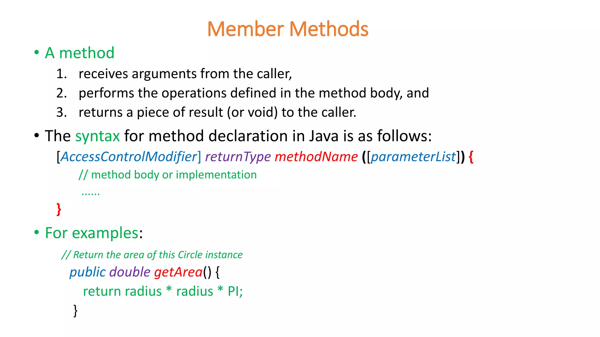 • A method
1. receives arguments from the caller,
2. performs the operations defined in the method body, and
3. returns a piece of result (or void) to the caller.
• The syntax for method declaration in Java is as follows:
[AccessControlModifier] returnType methodName ([parameterList]) {
// method body or implementation
......
}
• For examples:
// Return the area of this Circle instance
public double getArea() {
return radius * radius * PI;
}
Member Methods
 