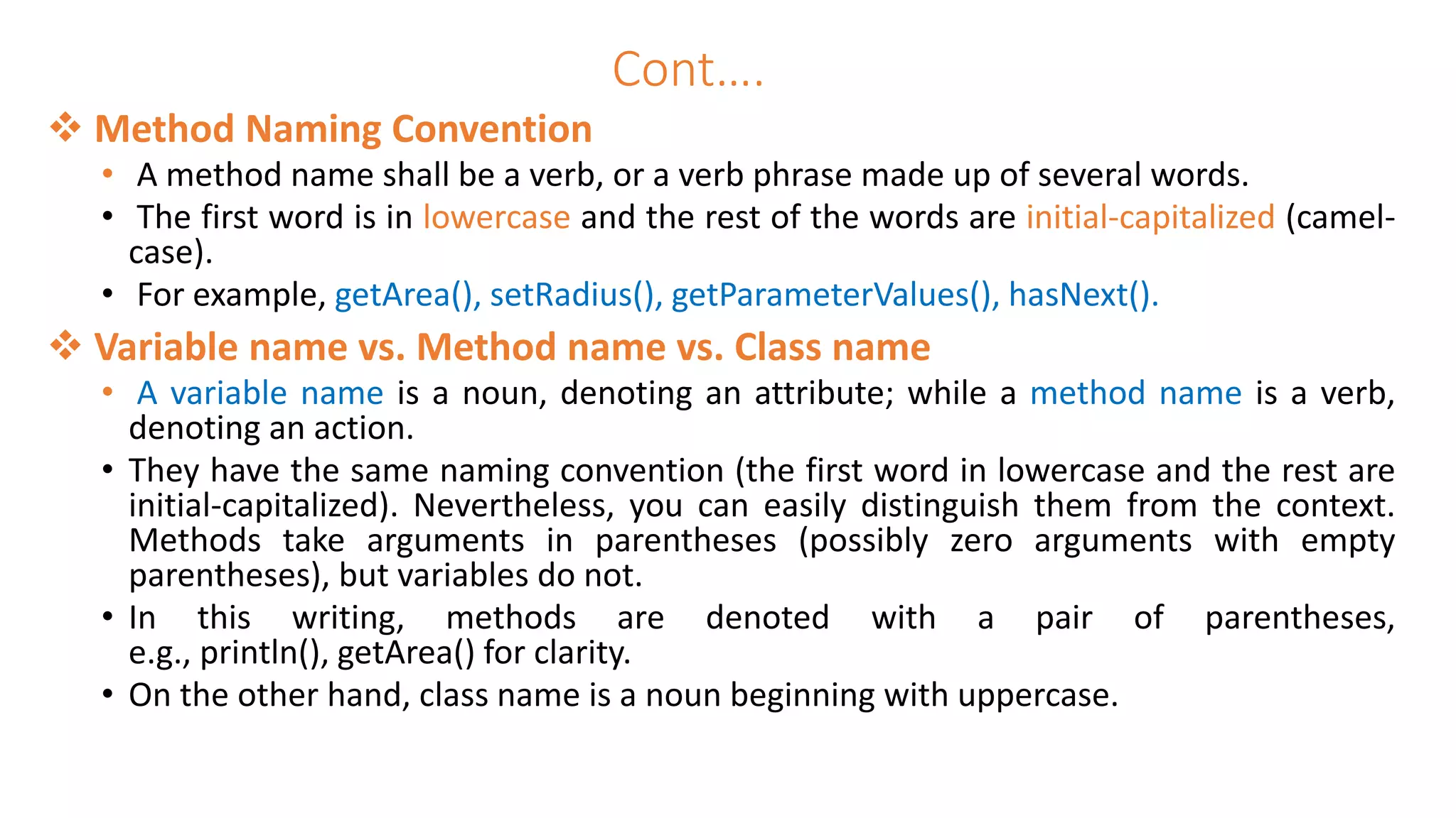 Cont….
 Method Naming Convention
• A method name shall be a verb, or a verb phrase made up of several words.
• The first word is in lowercase and the rest of the words are initial-capitalized (camel-
case).
• For example, getArea(), setRadius(), getParameterValues(), hasNext().
 Variable name vs. Method name vs. Class name
• A variable name is a noun, denoting an attribute; while a method name is a verb,
denoting an action.
• They have the same naming convention (the first word in lowercase and the rest are
initial-capitalized). Nevertheless, you can easily distinguish them from the context.
Methods take arguments in parentheses (possibly zero arguments with empty
parentheses), but variables do not.
• In this writing, methods are denoted with a pair of parentheses,
e.g., println(), getArea() for clarity.
• On the other hand, class name is a noun beginning with uppercase.
 
