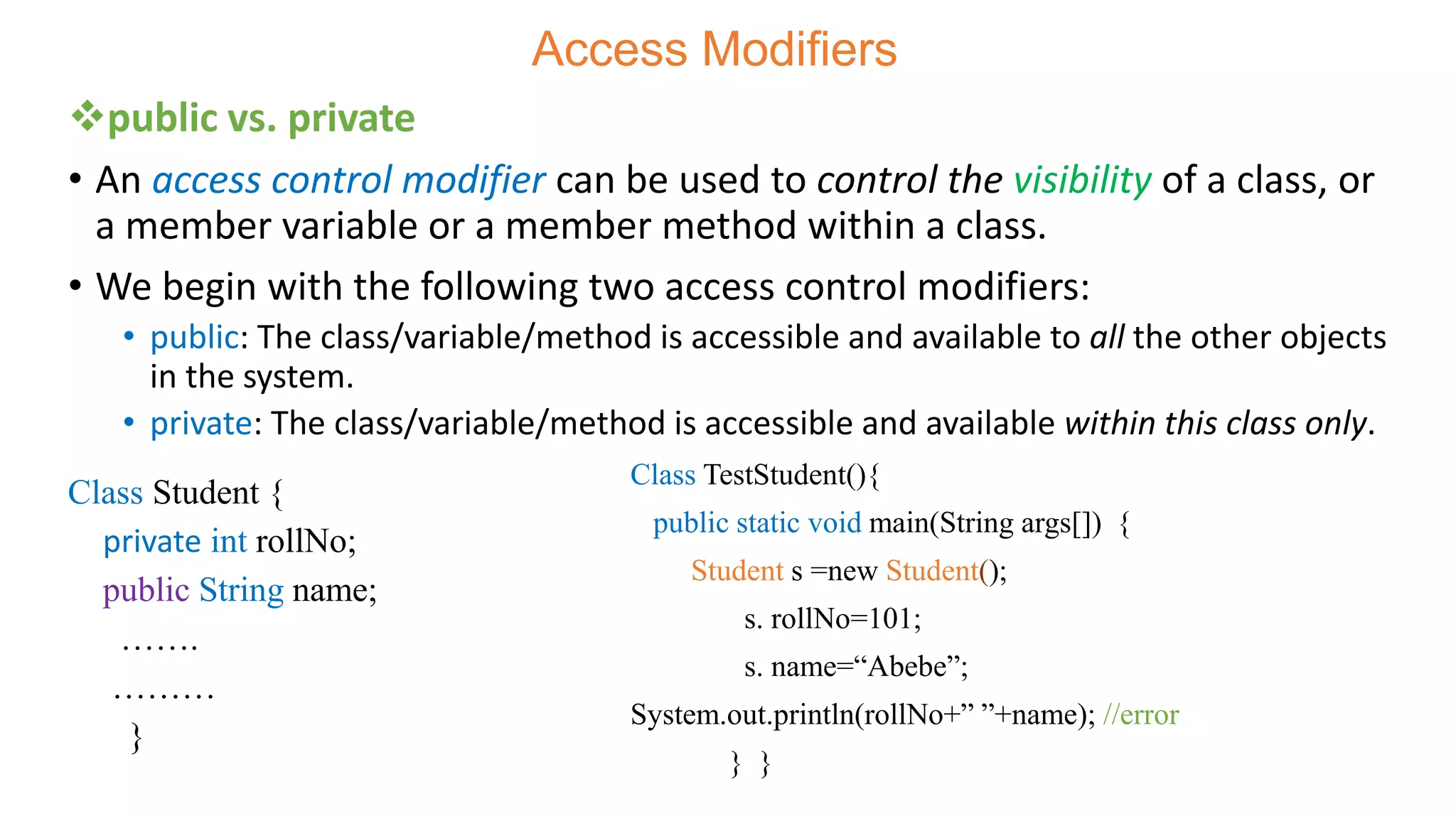 Access Modifiers
public vs. private
• An access control modifier can be used to control the visibility of a class, or
a member variable or a member method within a class.
• We begin with the following two access control modifiers:
• public: The class/variable/method is accessible and available to all the other objects
in the system.
• private: The class/variable/method is accessible and available within this class only.
Class TestStudent(){
public static void main(String args[]) {
Student s =new Student();
s. rollNo=101;
s. name=“Abebe”;
System.out.println(rollNo+” ”+name); //error
} }
Class Student {
private int rollNo;
public String name;
…….
………
}
 