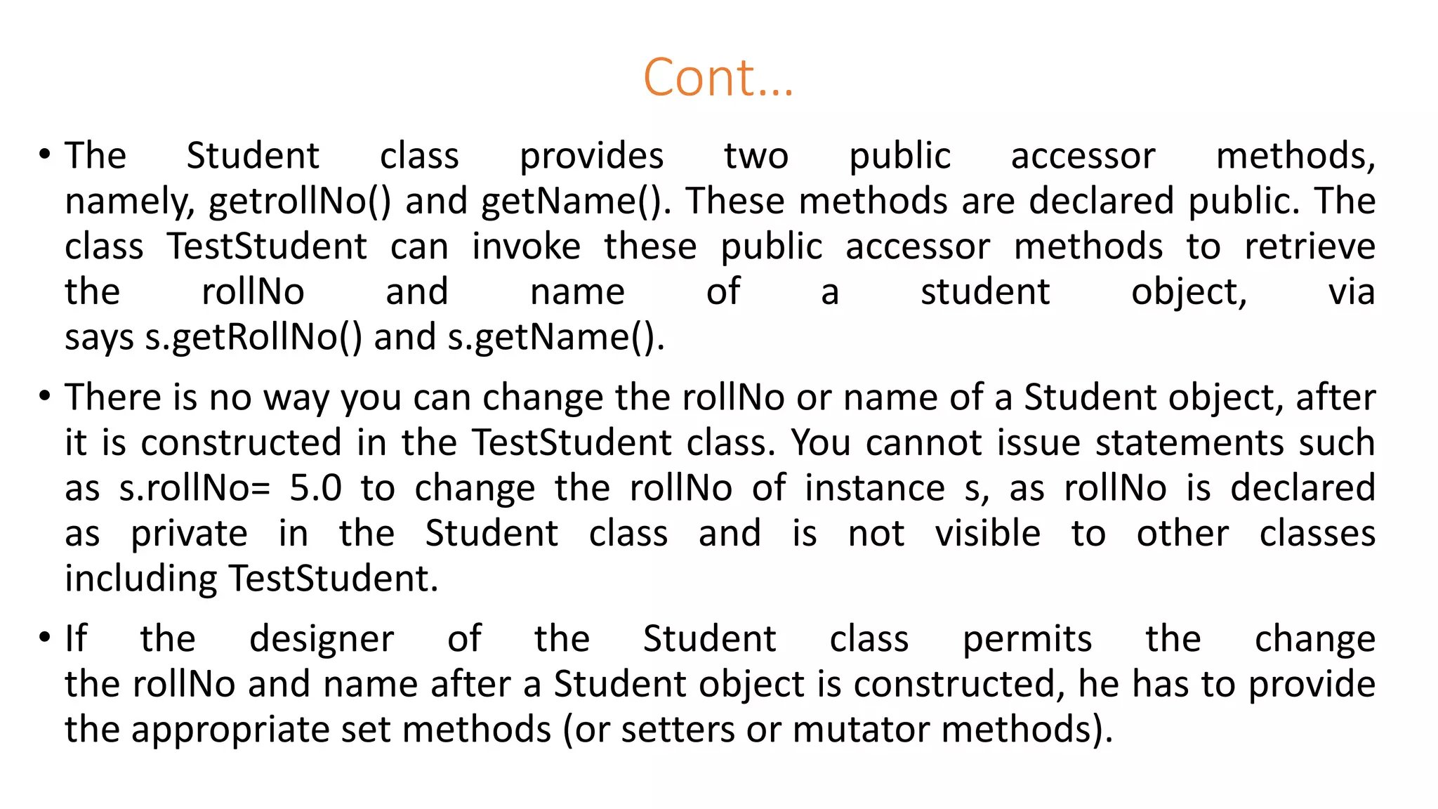 Cont…
• The Student class provides two public accessor methods,
namely, getrollNo() and getName(). These methods are declared public. The
class TestStudent can invoke these public accessor methods to retrieve
the rollNo and name of a student object, via
says s.getRollNo() and s.getName().
• There is no way you can change the rollNo or name of a Student object, after
it is constructed in the TestStudent class. You cannot issue statements such
as s.rollNo= 5.0 to change the rollNo of instance s, as rollNo is declared
as private in the Student class and is not visible to other classes
including TestStudent.
• If the designer of the Student class permits the change
the rollNo and name after a Student object is constructed, he has to provide
the appropriate set methods (or setters or mutator methods).
 