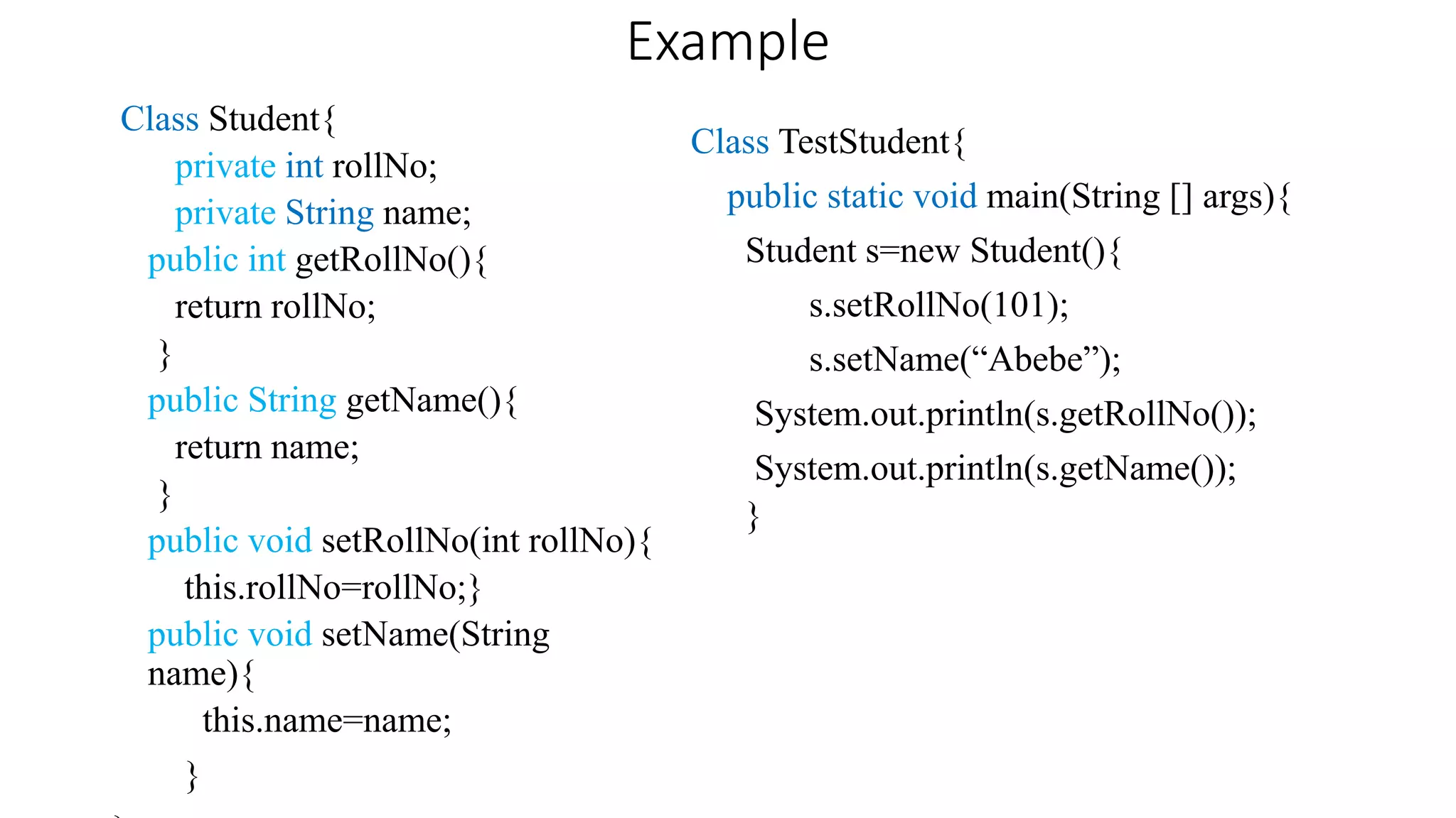 Example
Class Student{
private int rollNo;
private String name;
public int getRollNo(){
return rollNo;
}
public String getName(){
return name;
}
public void setRollNo(int rollNo){
this.rollNo=rollNo;}
public void setName(String
name){
this.name=name;
}
Class TestStudent{
public static void main(String [] args){
Student s=new Student(){
s.setRollNo(101);
s.setName(“Abebe”);
System.out.println(s.getRollNo());
System.out.println(s.getName());
}
 