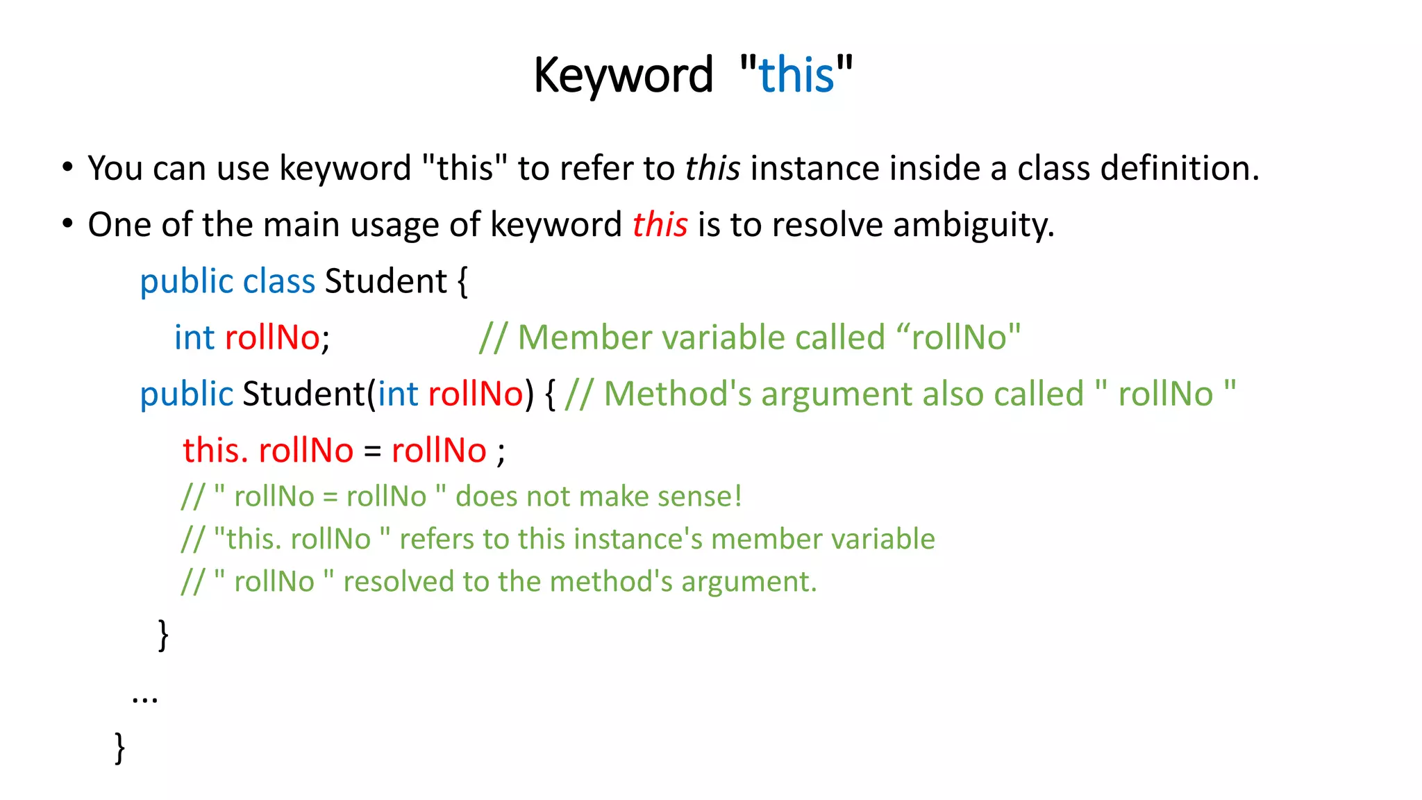 Keyword "this"
• You can use keyword "this" to refer to this instance inside a class definition.
• One of the main usage of keyword this is to resolve ambiguity.
public class Student {
int rollNo; // Member variable called “rollNo"
public Student(int rollNo) { // Method's argument also called " rollNo "
this. rollNo = rollNo ;
// " rollNo = rollNo " does not make sense!
// "this. rollNo " refers to this instance's member variable
// " rollNo " resolved to the method's argument.
}
...
}
 