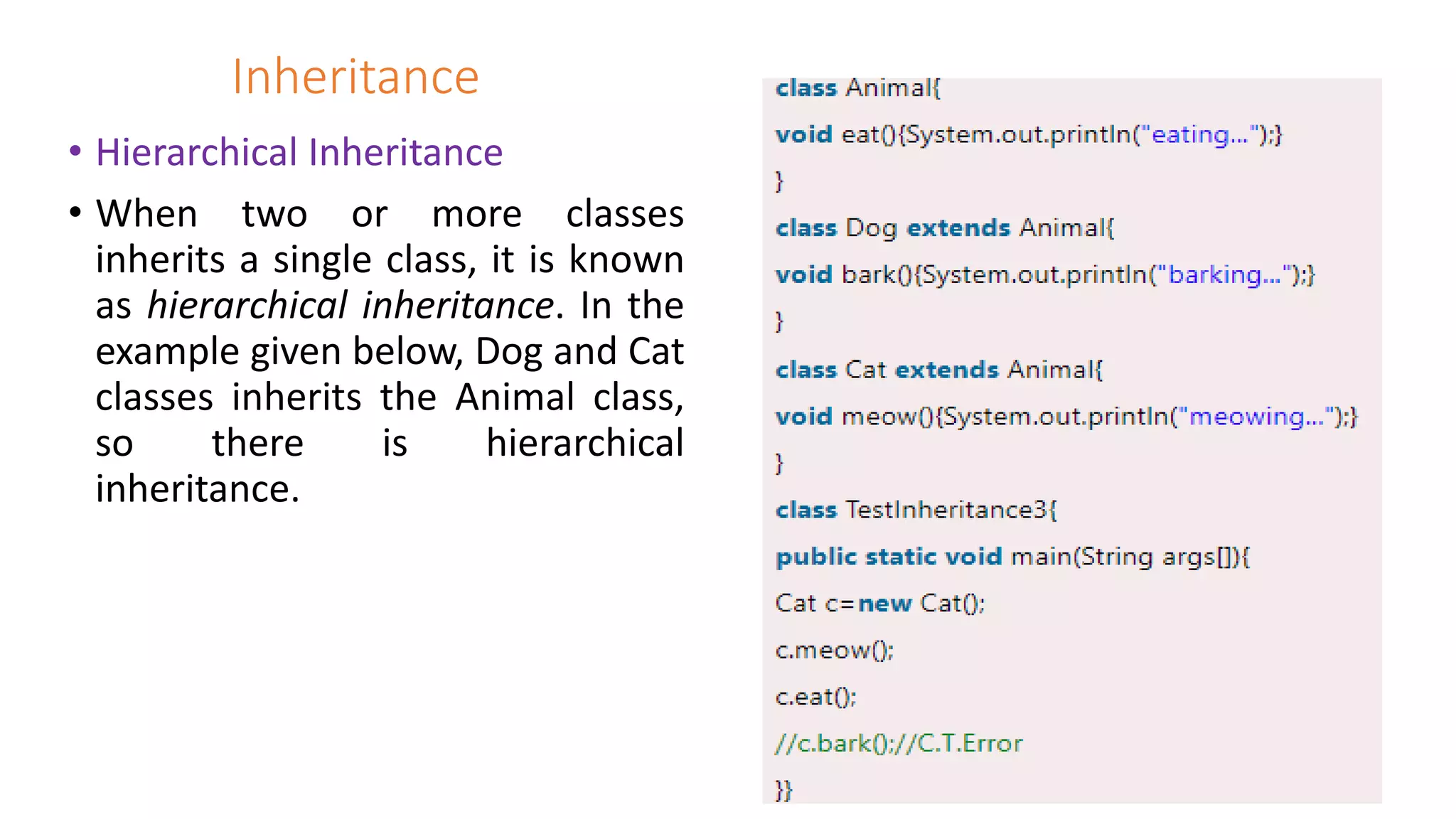 Inheritance
• Hierarchical Inheritance
• When two or more classes
inherits a single class, it is known
as hierarchical inheritance. In the
example given below, Dog and Cat
classes inherits the Animal class,
so there is hierarchical
inheritance.
 