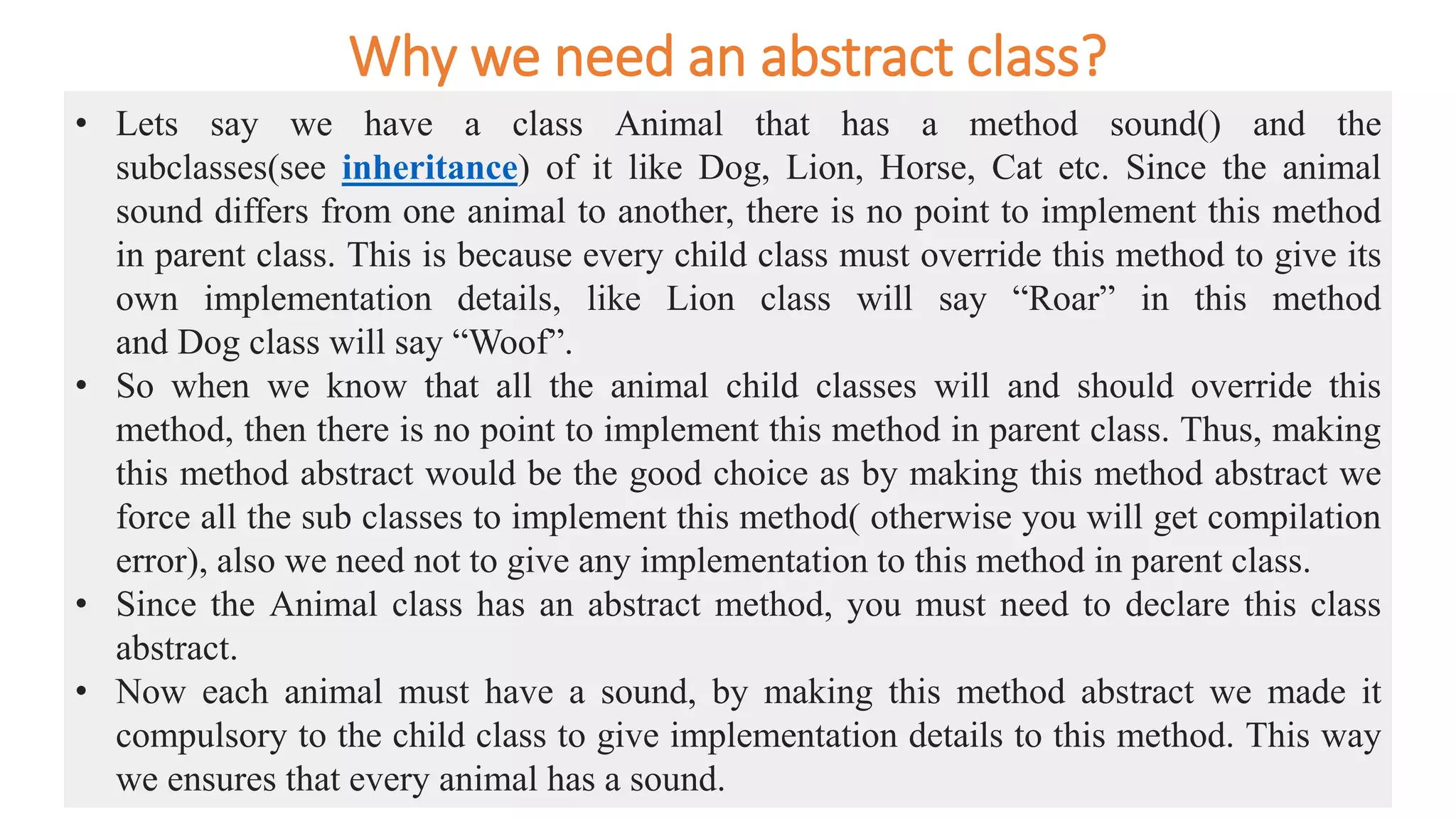 Why we need an abstract class?
• Lets say we have a class Animal that has a method sound() and the
subclasses(see inheritance) of it like Dog, Lion, Horse, Cat etc. Since the animal
sound differs from one animal to another, there is no point to implement this method
in parent class. This is because every child class must override this method to give its
own implementation details, like Lion class will say “Roar” in this method
and Dog class will say “Woof”.
• So when we know that all the animal child classes will and should override this
method, then there is no point to implement this method in parent class. Thus, making
this method abstract would be the good choice as by making this method abstract we
force all the sub classes to implement this method( otherwise you will get compilation
error), also we need not to give any implementation to this method in parent class.
• Since the Animal class has an abstract method, you must need to declare this class
abstract.
• Now each animal must have a sound, by making this method abstract we made it
compulsory to the child class to give implementation details to this method. This way
we ensures that every animal has a sound.
 