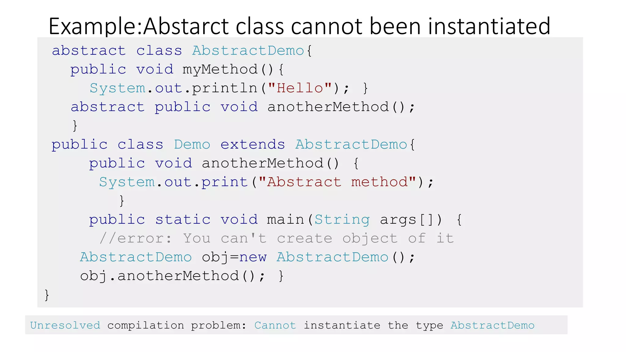 Example:Abstarct class cannot been instantiated
abstract class AbstractDemo{
public void myMethod(){
System.out.println("Hello"); }
abstract public void anotherMethod();
}
public class Demo extends AbstractDemo{
public void anotherMethod() {
System.out.print("Abstract method");
}
public static void main(String args[]) {
//error: You can't create object of it
AbstractDemo obj=new AbstractDemo();
obj.anotherMethod(); }
}
Unresolved compilation problem: Cannot instantiate the type AbstractDemo
 