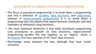 procedural vs object-oriented programming
• The focus of procedural programming is to break down a programming
task into a collection of variables, data structures, and subroutines,
whereas in object-oriented programming it is to break down a
programming task into objects that expose behavior (methods) and data
(members or attributes) using interfaces.
• The most important distinction is that while procedural programming
uses procedures to operate on data structures, object-oriented
programming bundles the two together, so an "object", which is
an instance of a class, operates on its "own" data structure.
• Terminology varies between the two, although they have similar
semantics
 