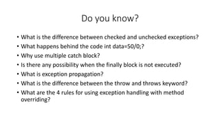 Do you know?
• What is the difference between checked and unchecked exceptions?
• What happens behind the code int data=50/0;?
• Why use multiple catch block?
• Is there any possibility when the finally block is not executed?
• What is exception propagation?
• What is the difference between the throw and throws keyword?
• What are the 4 rules for using exception handling with method
overriding?
 