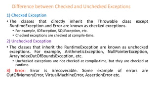 Difference between Checked and Unchecked Exceptions
1) Checked Exception
• The classes that directly inherit the Throwable class except
RuntimeException and Error are known as checked exceptions.
• For example, IOException, SQLException, etc.
• Checked exceptions are checked at compile-time.
2) Unchecked Exception
• The classes that inherit the RuntimeException are known as unchecked
exceptions. For example, ArithmeticException, NullPointerException,
ArrayIndexOutOfBoundsException, etc.
• Unchecked exceptions are not checked at compile-time, but they are checked at
runtime.
3) Error: Error is irrecoverable. Some example of errors are
OutOfMemoryError, VirtualMachineError, AssertionError etc.
 