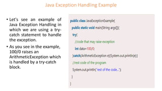 Java Exception Handling Example
• Let's see an example of
Java Exception Handling in
which we are using a try-
catch statement to handle
the exception.
• As you see in the example,
100/0 raises an
ArithmeticException which
is handled by a try-catch
block.
 