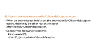 4) A scenario where ArrayIndexOutOfBoundsException occurs
• When an array exceeds to it's size, the arrayIndexOutOfBoundsException
occurs. there may be other reasons to occur
ArrayIndexOutOfBoundsException.
• Consider the following statements.
int a[]=new int[5];
a[10]=50; //ArrayIndexOutOfBoundsException
 