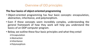 Overview of OO principles
The four basics of object-oriented programming
• Object-oriented programming has four basic concepts: encapsulation,
abstraction, inheritance, and polymorphism.
• Even if these concepts seem incredibly complex, understanding the
general framework of how they work will help you understand the
basics of an OOP computer program.
• Below, we outline these four basic principles and what they entail
Encapsulation
Abstraction
Inheritance
Polymorphism
 