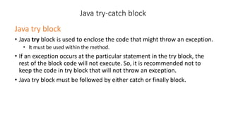 Java try-catch block
Java try block
• Java try block is used to enclose the code that might throw an exception.
• It must be used within the method.
• If an exception occurs at the particular statement in the try block, the
rest of the block code will not execute. So, it is recommended not to
keep the code in try block that will not throw an exception.
• Java try block must be followed by either catch or finally block.
 